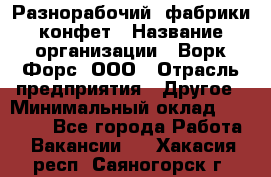 Разнорабочий  фабрики конфет › Название организации ­ Ворк Форс, ООО › Отрасль предприятия ­ Другое › Минимальный оклад ­ 27 000 - Все города Работа » Вакансии   . Хакасия респ.,Саяногорск г.